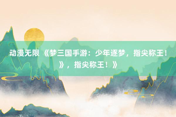 动漫无限 《梦三国手游：少年逐梦，指尖称王！》，指尖称王！》