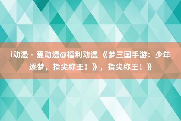 i动漫 - 爱动漫@福利动漫 《梦三国手游：少年逐梦，指尖称王！》，指尖称王！》