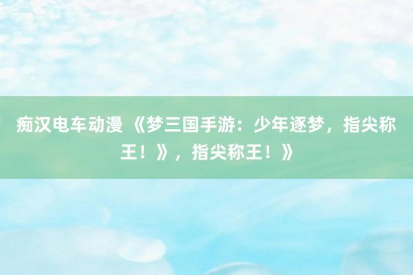 痴汉电车动漫 《梦三国手游：少年逐梦，指尖称王！》，指尖称王！》
