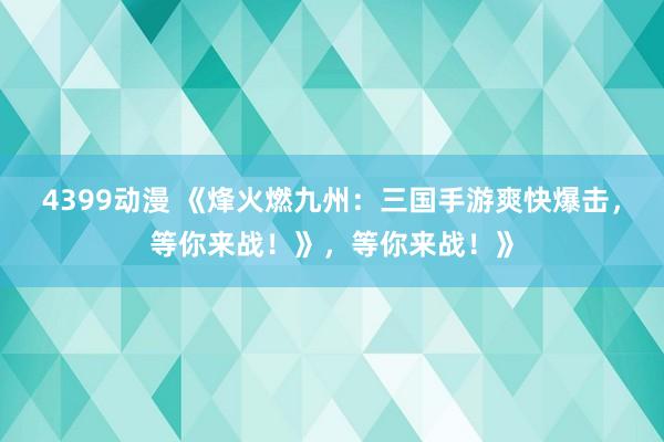 4399动漫 《烽火燃九州：三国手游爽快爆击，等你来战！》，等你来战！》