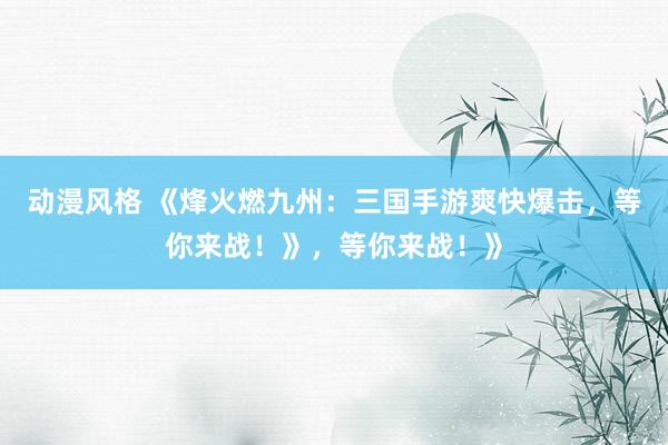 动漫风格 《烽火燃九州：三国手游爽快爆击，等你来战！》，等你来战！》