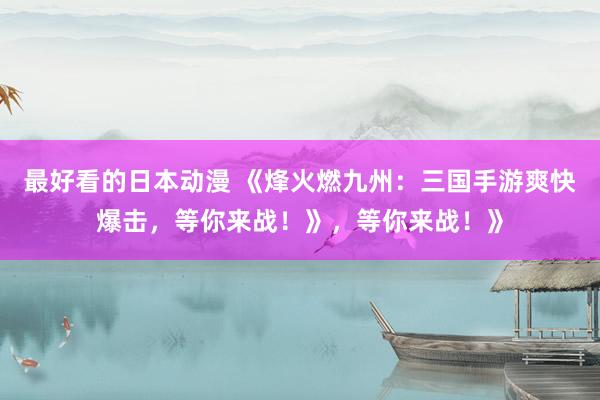 最好看的日本动漫 《烽火燃九州：三国手游爽快爆击，等你来战！》，等你来战！》