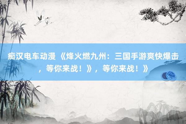痴汉电车动漫 《烽火燃九州：三国手游爽快爆击，等你来战！》，等你来战！》