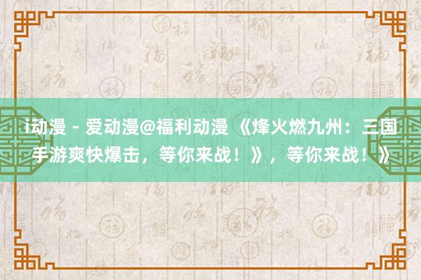 i动漫 - 爱动漫@福利动漫 《烽火燃九州：三国手游爽快爆击，等你来战！》，等你来战！》