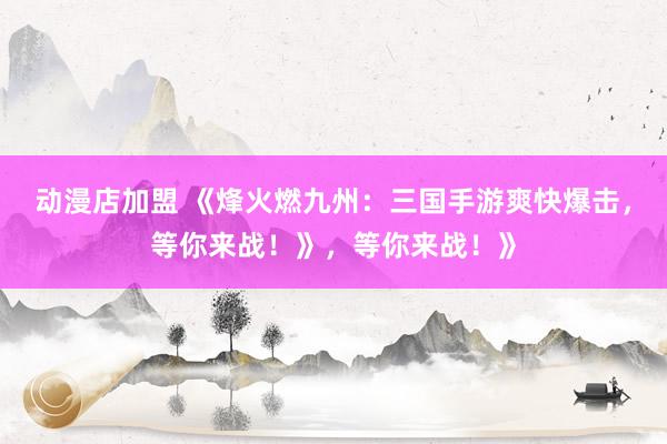 动漫店加盟 《烽火燃九州：三国手游爽快爆击，等你来战！》，等你来战！》