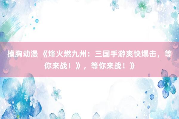 摸胸动漫 《烽火燃九州：三国手游爽快爆击，等你来战！》，等你来战！》