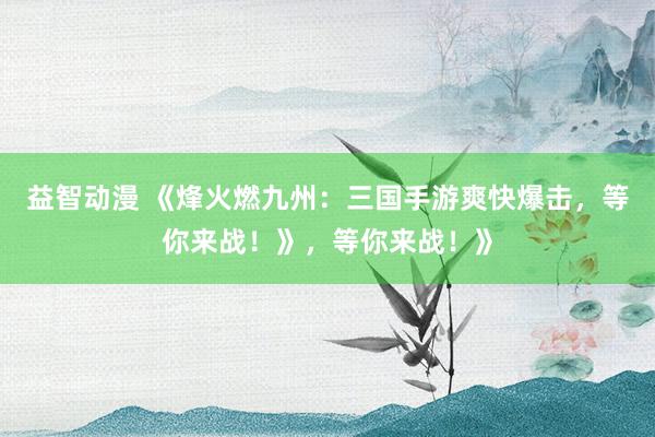 益智动漫 《烽火燃九州：三国手游爽快爆击，等你来战！》，等你来战！》