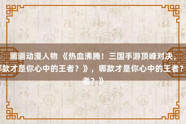 画画动漫人物 《热血沸腾！三国手游顶峰对决，哪款才是你心中的王者？》，哪款才是你心中的王者？》