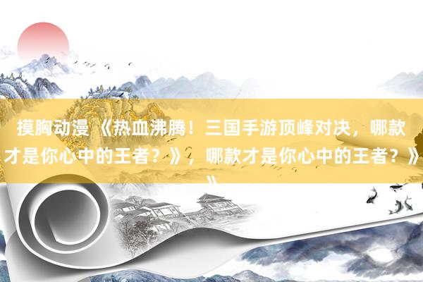 摸胸动漫 《热血沸腾！三国手游顶峰对决，哪款才是你心中的王者？》，哪款才是你心中的王者？》