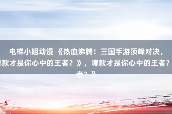 电梯小姐动漫 《热血沸腾！三国手游顶峰对决，哪款才是你心中的王者？》，哪款才是你心中的王者？》