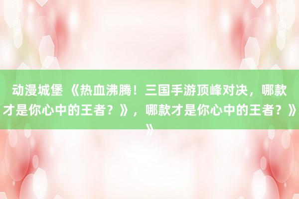 动漫城堡 《热血沸腾！三国手游顶峰对决，哪款才是你心中的王者？》，哪款才是你心中的王者？》