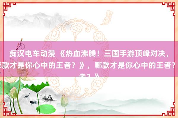 痴汉电车动漫 《热血沸腾！三国手游顶峰对决，哪款才是你心中的王者？》，哪款才是你心中的王者？》