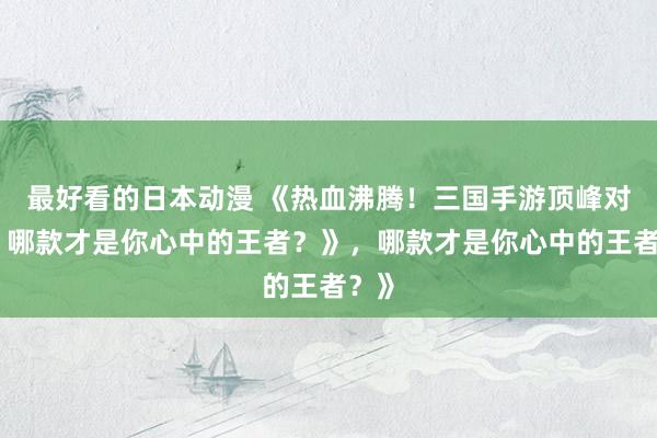 最好看的日本动漫 《热血沸腾！三国手游顶峰对决，哪款才是你心中的王者？》，哪款才是你心中的王者？》