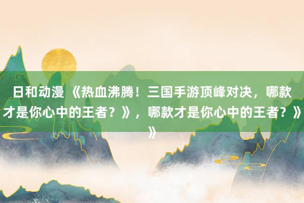 日和动漫 《热血沸腾！三国手游顶峰对决，哪款才是你心中的王者？》，哪款才是你心中的王者？》