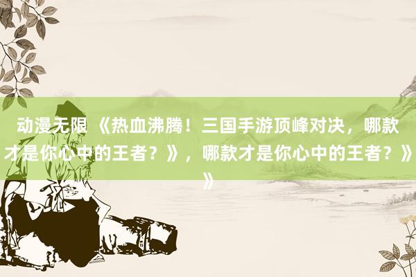 动漫无限 《热血沸腾！三国手游顶峰对决，哪款才是你心中的王者？》，哪款才是你心中的王者？》