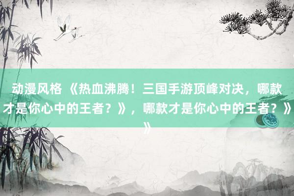 动漫风格 《热血沸腾！三国手游顶峰对决，哪款才是你心中的王者？》，哪款才是你心中的王者？》