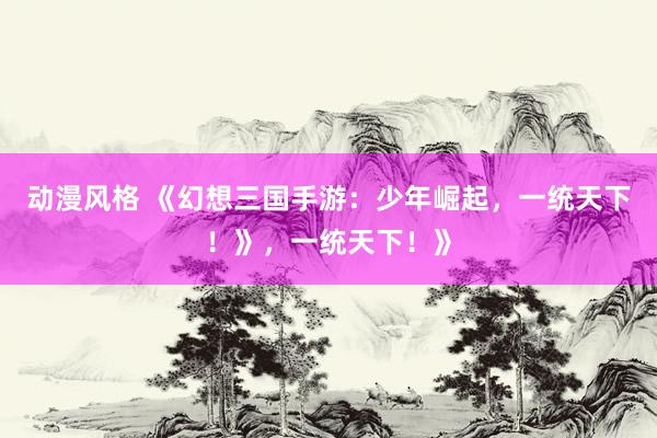 动漫风格 《幻想三国手游：少年崛起，一统天下！》，一统天下！》