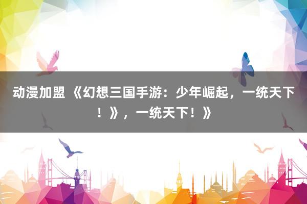 动漫加盟 《幻想三国手游：少年崛起，一统天下！》，一统天下！》