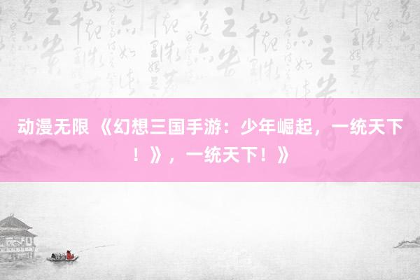 动漫无限 《幻想三国手游：少年崛起，一统天下！》，一统天下！》