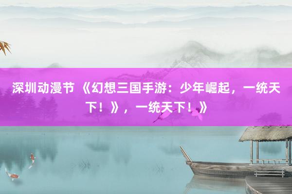 深圳动漫节 《幻想三国手游：少年崛起，一统天下！》，一统天下！》