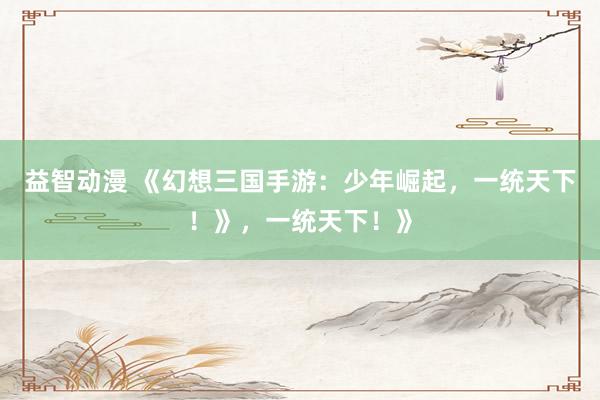 益智动漫 《幻想三国手游：少年崛起，一统天下！》，一统天下！》