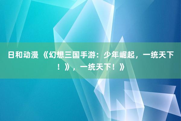 日和动漫 《幻想三国手游：少年崛起，一统天下！》，一统天下！》