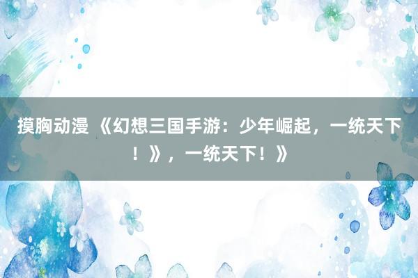 摸胸动漫 《幻想三国手游：少年崛起，一统天下！》，一统天下！》