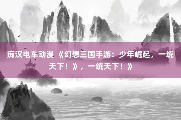 痴汉电车动漫 《幻想三国手游：少年崛起，一统天下！》，一统天下！》