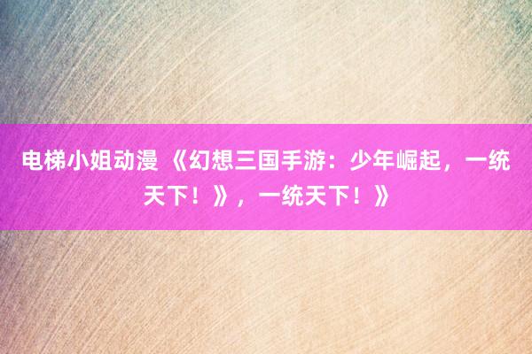 电梯小姐动漫 《幻想三国手游：少年崛起，一统天下！》，一统天下！》