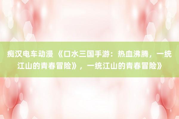 痴汉电车动漫 《口水三国手游：热血沸腾，一统江山的青春冒险》，一统江山的青春冒险》