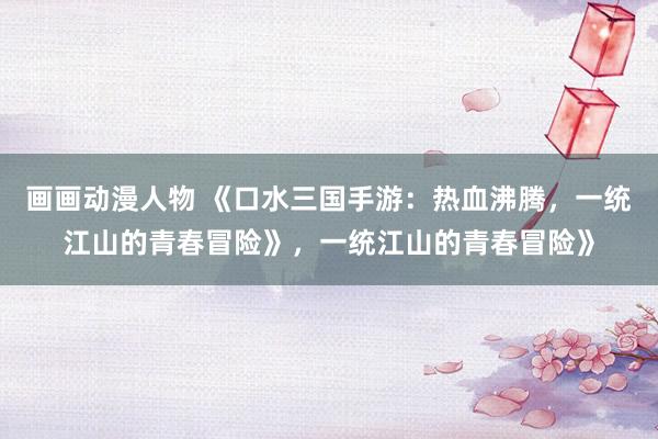 画画动漫人物 《口水三国手游：热血沸腾，一统江山的青春冒险》，一统江山的青春冒险》