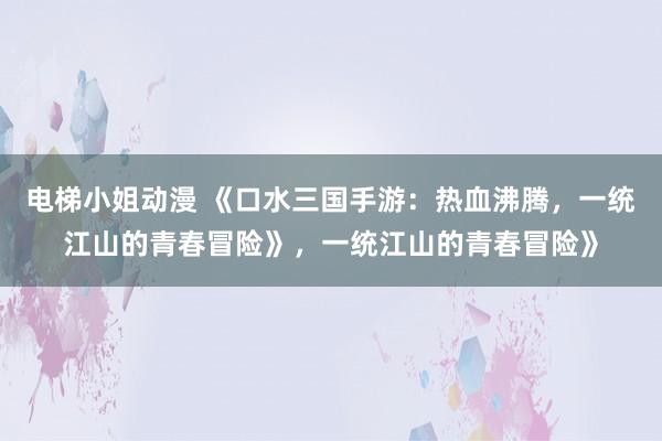 电梯小姐动漫 《口水三国手游：热血沸腾，一统江山的青春冒险》，一统江山的青春冒险》
