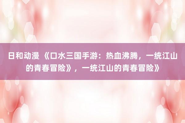 日和动漫 《口水三国手游：热血沸腾，一统江山的青春冒险》，一统江山的青春冒险》
