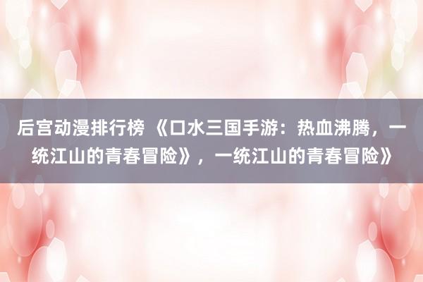 后宫动漫排行榜 《口水三国手游：热血沸腾，一统江山的青春冒险》，一统江山的青春冒险》