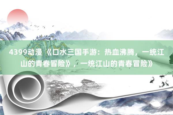 4399动漫 《口水三国手游：热血沸腾，一统江山的青春冒险》，一统江山的青春冒险》