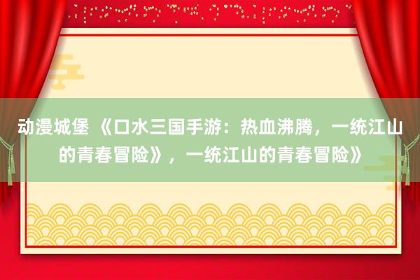 动漫城堡 《口水三国手游：热血沸腾，一统江山的青春冒险》，一统江山的青春冒险》