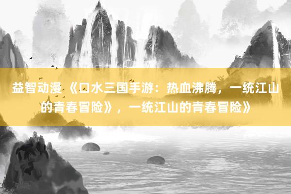 益智动漫 《口水三国手游：热血沸腾，一统江山的青春冒险》，一统江山的青春冒险》