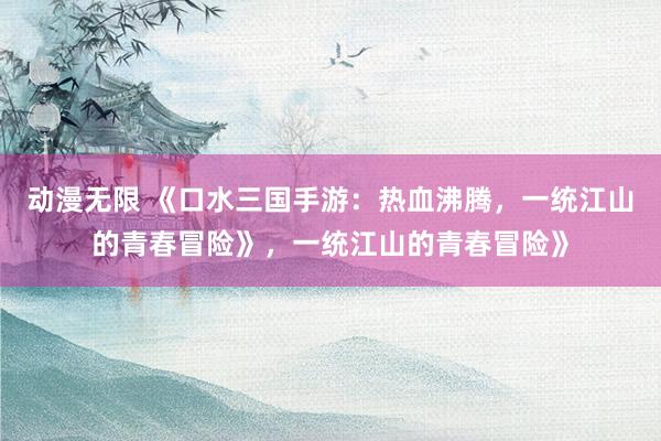 动漫无限 《口水三国手游：热血沸腾，一统江山的青春冒险》，一统江山的青春冒险》