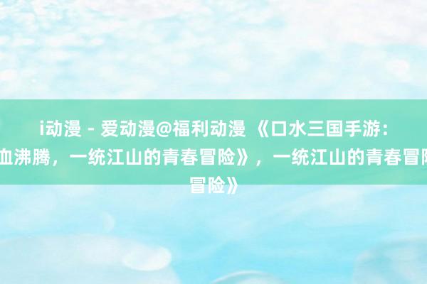 i动漫 - 爱动漫@福利动漫 《口水三国手游：热血沸腾，一统江山的青春冒险》，一统江山的青春冒险》
