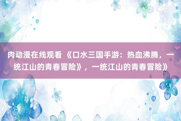 肉动漫在线观看 《口水三国手游：热血沸腾，一统江山的青春冒险》，一统江山的青春冒险》