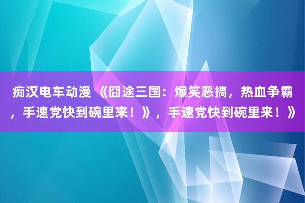 痴汉电车动漫 《囧途三国：爆笑恶搞，热血争霸，手速党快到碗里来！》，手速党快到碗里来！》