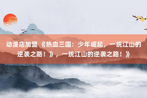 动漫店加盟 《热血三国：少年崛起，一统江山的逆袭之路！》，一统江山的逆袭之路！》
