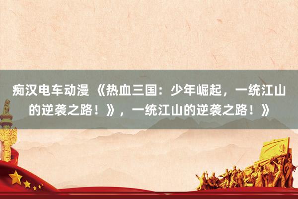 痴汉电车动漫 《热血三国：少年崛起，一统江山的逆袭之路！》，一统江山的逆袭之路！》