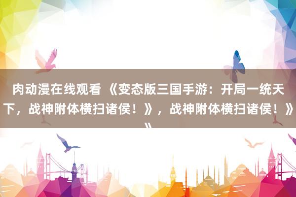 肉动漫在线观看 《变态版三国手游：开局一统天下，战神附体横扫诸侯！》，战神附体横扫诸侯！》