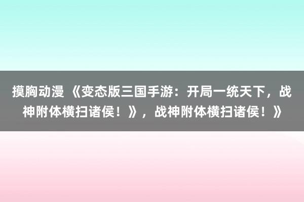 摸胸动漫 《变态版三国手游：开局一统天下，战神附体横扫诸侯！》，战神附体横扫诸侯！》