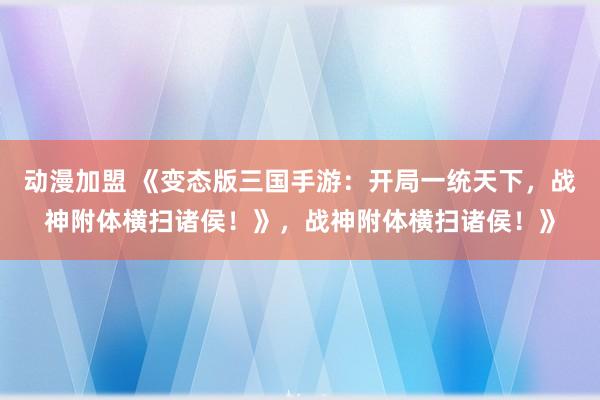 动漫加盟 《变态版三国手游：开局一统天下，战神附体横扫诸侯！》，战神附体横扫诸侯！》