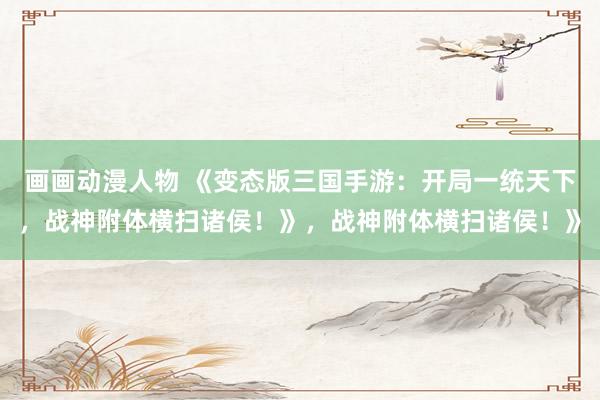 画画动漫人物 《变态版三国手游：开局一统天下，战神附体横扫诸侯！》，战神附体横扫诸侯！》