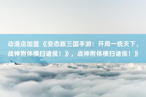 动漫店加盟 《变态版三国手游：开局一统天下，战神附体横扫诸侯！》，战神附体横扫诸侯！》