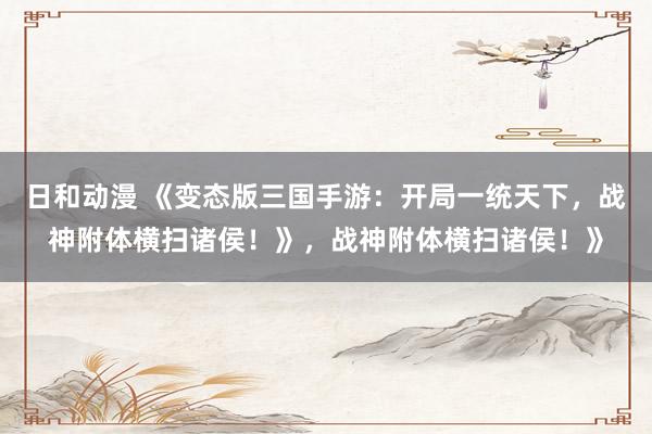 日和动漫 《变态版三国手游：开局一统天下，战神附体横扫诸侯！》，战神附体横扫诸侯！》