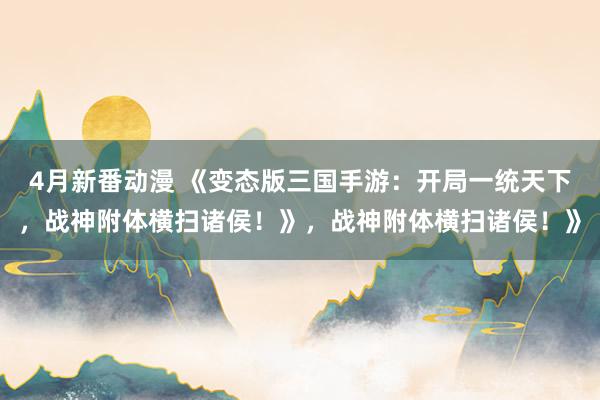 4月新番动漫 《变态版三国手游：开局一统天下，战神附体横扫诸侯！》，战神附体横扫诸侯！》